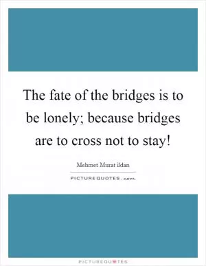 The fate of the bridges is to be lonely; because bridges are to cross not to stay! Picture Quote #1