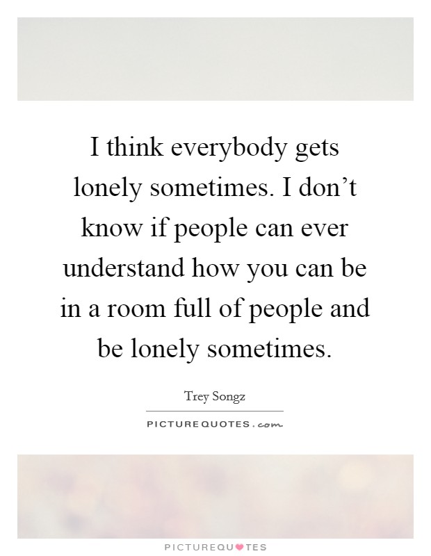 I think everybody gets lonely sometimes. I don't know if people can ever understand how you can be in a room full of people and be lonely sometimes. Picture Quote #1