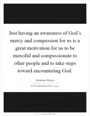 Just having an awareness of God’s mercy and compassion for us is a great motivation for us to be merciful and compassionate to other people and to take steps toward encountering God Picture Quote #1