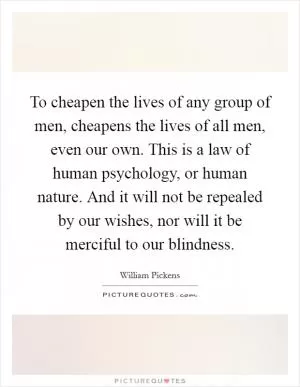 To cheapen the lives of any group of men, cheapens the lives of all men, even our own. This is a law of human psychology, or human nature. And it will not be repealed by our wishes, nor will it be merciful to our blindness Picture Quote #1
