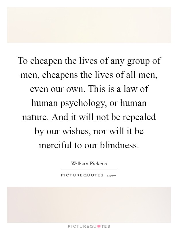 To cheapen the lives of any group of men, cheapens the lives of all men, even our own. This is a law of human psychology, or human nature. And it will not be repealed by our wishes, nor will it be merciful to our blindness. Picture Quote #1