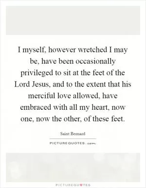I myself, however wretched I may be, have been occasionally privileged to sit at the feet of the Lord Jesus, and to the extent that his merciful love allowed, have embraced with all my heart, now one, now the other, of these feet Picture Quote #1