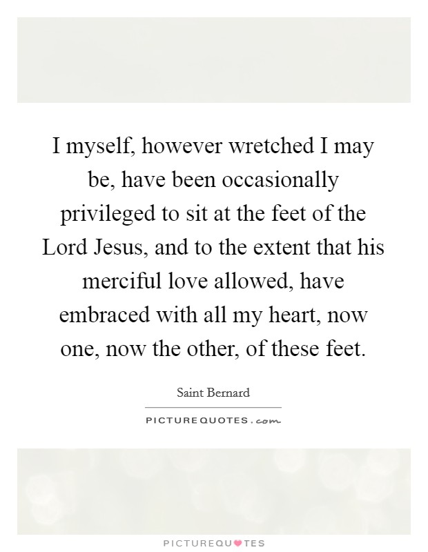 I myself, however wretched I may be, have been occasionally privileged to sit at the feet of the Lord Jesus, and to the extent that his merciful love allowed, have embraced with all my heart, now one, now the other, of these feet. Picture Quote #1