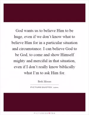 God wants us to believe Him to be huge, even if we don’t know what to believe Him for in a particular situation and circumstance. I can believe God to be God, to come and show Himself mighty and merciful in that situation, even if I don’t really know biblically what I’m to ask Him for Picture Quote #1