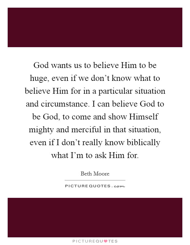 God wants us to believe Him to be huge, even if we don't know what to believe Him for in a particular situation and circumstance. I can believe God to be God, to come and show Himself mighty and merciful in that situation, even if I don't really know biblically what I'm to ask Him for. Picture Quote #1