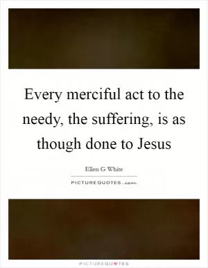 Every merciful act to the needy, the suffering, is as though done to Jesus Picture Quote #1