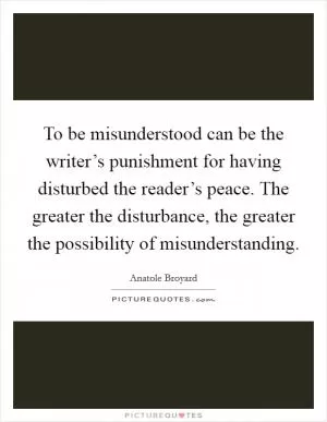 To be misunderstood can be the writer’s punishment for having disturbed the reader’s peace. The greater the disturbance, the greater the possibility of misunderstanding Picture Quote #1