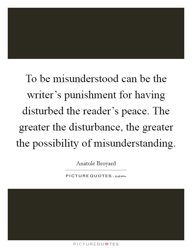 To be misunderstood can be the writer's punishment for having disturbed the reader's peace. The greater the disturbance, the greater the possibility of misunderstanding. Picture Quote #1