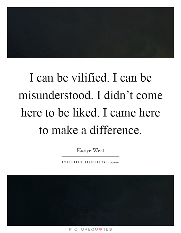 I can be vilified. I can be misunderstood. I didn't come here to be liked. I came here to make a difference. Picture Quote #1