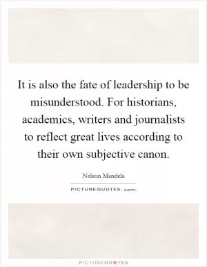 It is also the fate of leadership to be misunderstood. For historians, academics, writers and journalists to reflect great lives according to their own subjective canon Picture Quote #1