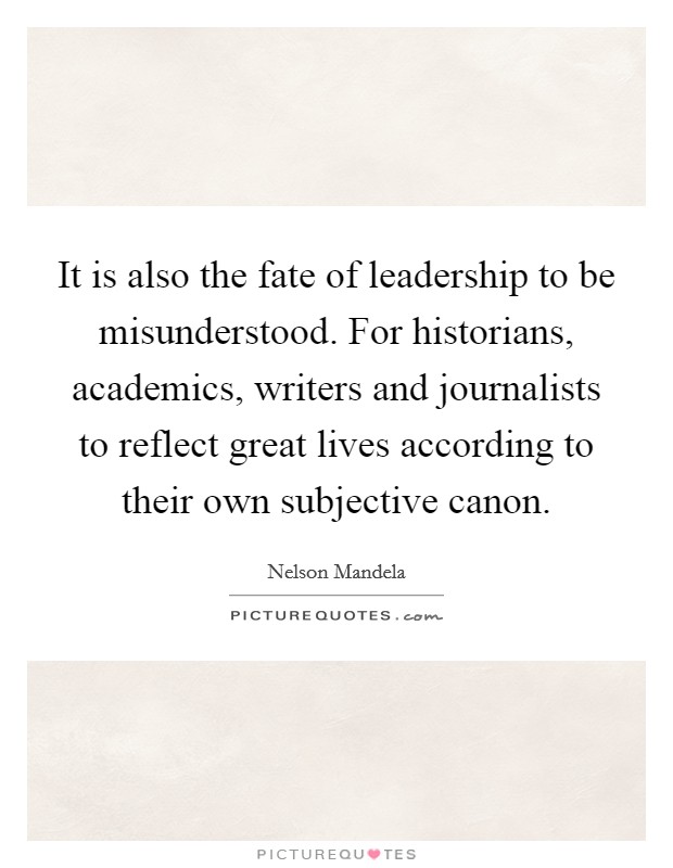 It is also the fate of leadership to be misunderstood. For historians, academics, writers and journalists to reflect great lives according to their own subjective canon. Picture Quote #1