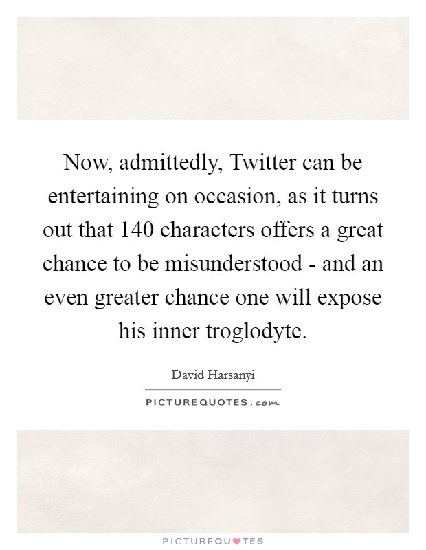 Now, admittedly, Twitter can be entertaining on occasion, as it turns out that 140 characters offers a great chance to be misunderstood - and an even greater chance one will expose his inner troglodyte. Picture Quote #1