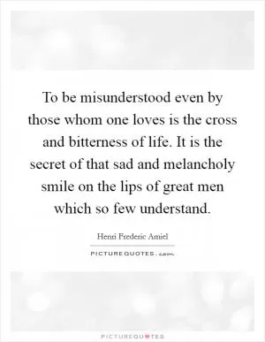 To be misunderstood even by those whom one loves is the cross and bitterness of life. It is the secret of that sad and melancholy smile on the lips of great men which so few understand Picture Quote #1