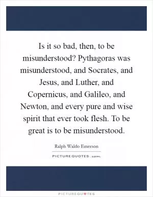 Is it so bad, then, to be misunderstood? Pythagoras was misunderstood, and Socrates, and Jesus, and Luther, and Copernicus, and Galileo, and Newton, and every pure and wise spirit that ever took flesh. To be great is to be misunderstood Picture Quote #1