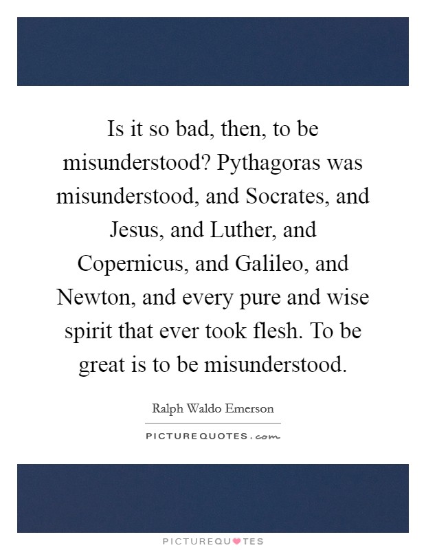 Is it so bad, then, to be misunderstood? Pythagoras was misunderstood, and Socrates, and Jesus, and Luther, and Copernicus, and Galileo, and Newton, and every pure and wise spirit that ever took flesh. To be great is to be misunderstood. Picture Quote #1
