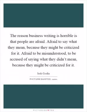 The reason business writing is horrible is that people are afraid. Afraid to say what they mean, because they might be criticized for it. Afraid to be misunderstood, to be accused of saying what they didn’t mean, because they might be criticized for it Picture Quote #1