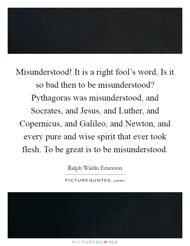 Misunderstood! It is a right fool's word. Is it so bad then to be misunderstood? Pythagoras was misunderstood, and Socrates, and Jesus, and Luther, and Copernicus, and Galileo, and Newton, and every pure and wise spirit that ever took flesh. To be great is to be misunderstood. Picture Quote #1