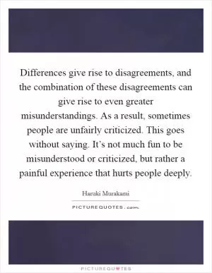 Differences give rise to disagreements, and the combination of these disagreements can give rise to even greater misunderstandings. As a result, sometimes people are unfairly criticized. This goes without saying. It’s not much fun to be misunderstood or criticized, but rather a painful experience that hurts people deeply Picture Quote #1