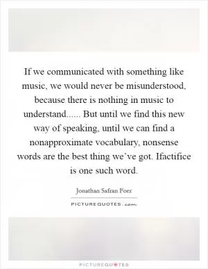 If we communicated with something like music, we would never be misunderstood, because there is nothing in music to understand...... But until we find this new way of speaking, until we can find a nonapproximate vocabulary, nonsense words are the best thing we’ve got. Ifactifice is one such word Picture Quote #1