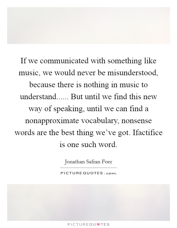 If we communicated with something like music, we would never be misunderstood, because there is nothing in music to understand...... But until we find this new way of speaking, until we can find a nonapproximate vocabulary, nonsense words are the best thing we've got. Ifactifice is one such word. Picture Quote #1