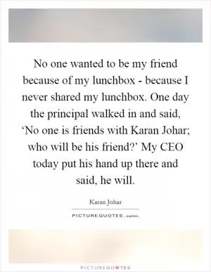 No one wanted to be my friend because of my lunchbox - because I never shared my lunchbox. One day the principal walked in and said, ‘No one is friends with Karan Johar; who will be his friend?’ My CEO today put his hand up there and said, he will Picture Quote #1