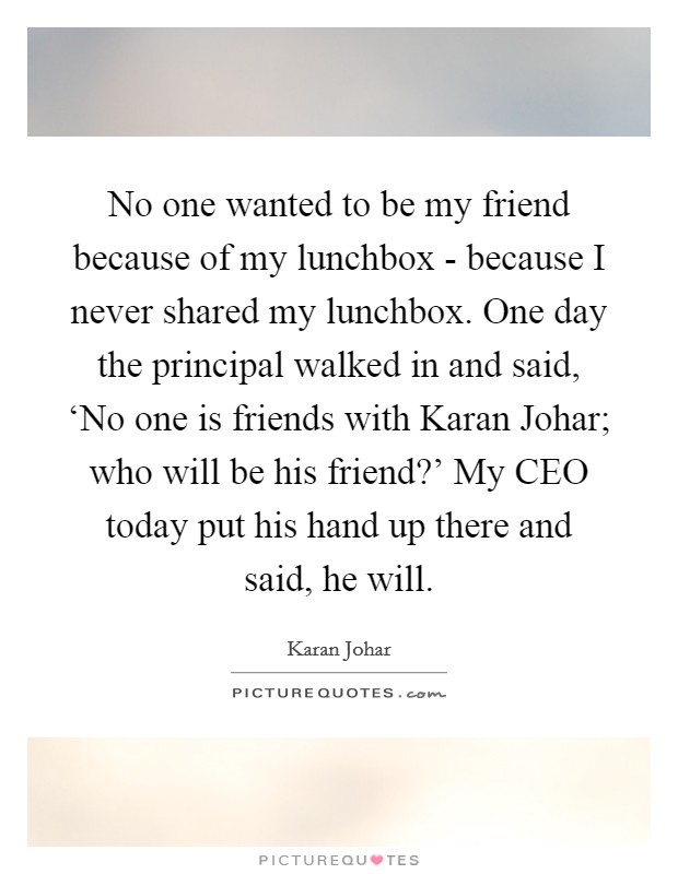 No one wanted to be my friend because of my lunchbox - because I never shared my lunchbox. One day the principal walked in and said, ‘No one is friends with Karan Johar; who will be his friend?' My CEO today put his hand up there and said, he will. Picture Quote #1