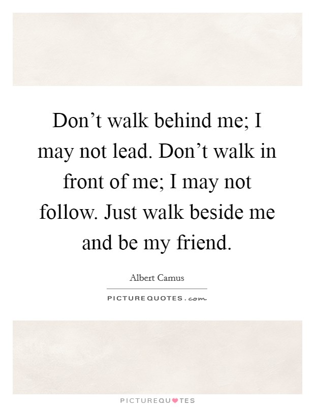 Don't walk behind me; I may not lead. Don't walk in front of me; I may not follow. Just walk beside me and be my friend. Picture Quote #1
