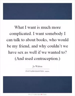What I want is much more complicated. I want somebody I can talk to about books, who would be my friend, and why couldn’t we have sex as well if we wanted to? (And used contraception.) Picture Quote #1