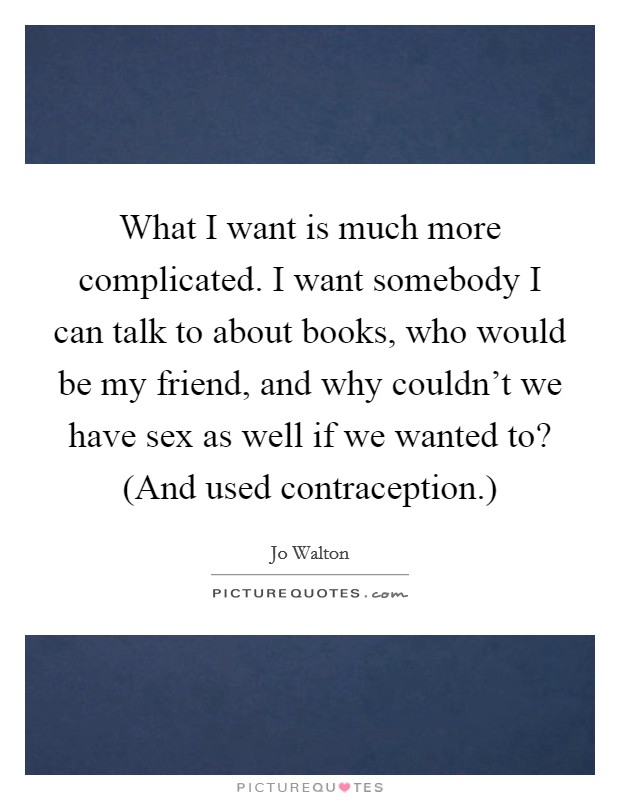 What I want is much more complicated. I want somebody I can talk to about books, who would be my friend, and why couldn't we have sex as well if we wanted to? (And used contraception.) Picture Quote #1