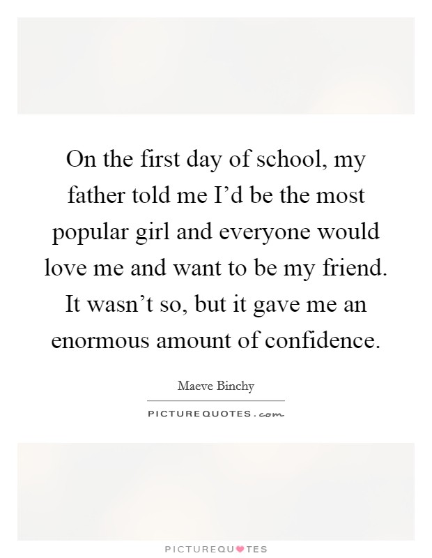 On the first day of school, my father told me I'd be the most popular girl and everyone would love me and want to be my friend. It wasn't so, but it gave me an enormous amount of confidence. Picture Quote #1