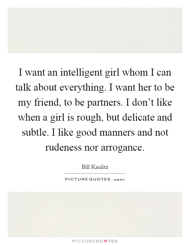 I want an intelligent girl whom I can talk about everything. I want her to be my friend, to be partners. I don't like when a girl is rough, but delicate and subtle. I like good manners and not rudeness nor arrogance. Picture Quote #1
