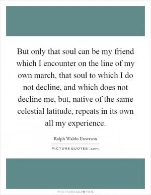But only that soul can be my friend which I encounter on the line of my own march, that soul to which I do not decline, and which does not decline me, but, native of the same celestial latitude, repeats in its own all my experience Picture Quote #1