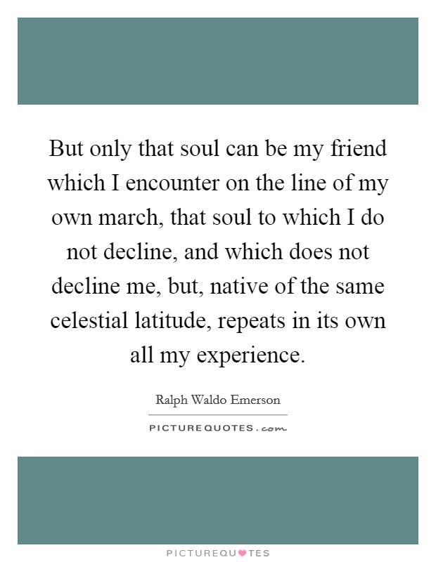 But only that soul can be my friend which I encounter on the line of my own march, that soul to which I do not decline, and which does not decline me, but, native of the same celestial latitude, repeats in its own all my experience. Picture Quote #1