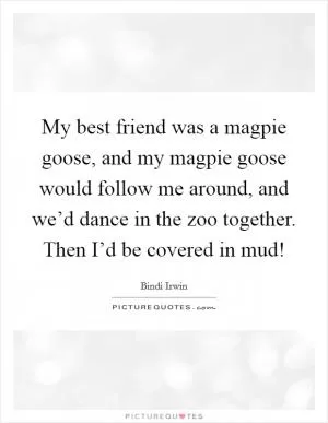 My best friend was a magpie goose, and my magpie goose would follow me around, and we’d dance in the zoo together. Then I’d be covered in mud! Picture Quote #1