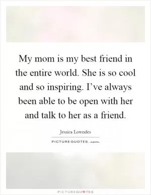 My mom is my best friend in the entire world. She is so cool and so inspiring. I’ve always been able to be open with her and talk to her as a friend Picture Quote #1