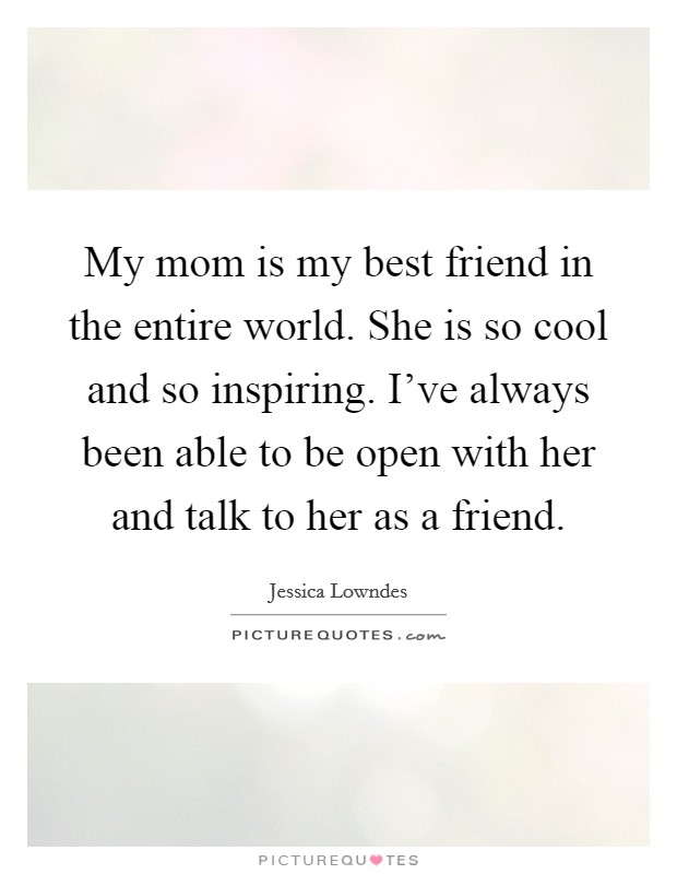 My mom is my best friend in the entire world. She is so cool and so inspiring. I've always been able to be open with her and talk to her as a friend. Picture Quote #1