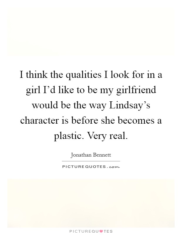 I think the qualities I look for in a girl I'd like to be my girlfriend would be the way Lindsay's character is before she becomes a plastic. Very real. Picture Quote #1