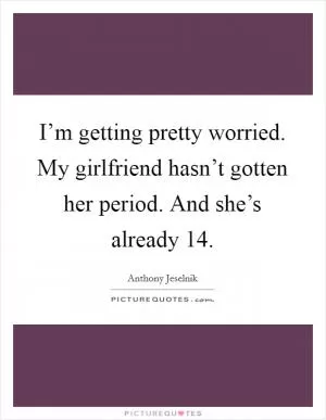 I’m getting pretty worried. My girlfriend hasn’t gotten her period. And she’s already 14 Picture Quote #1
