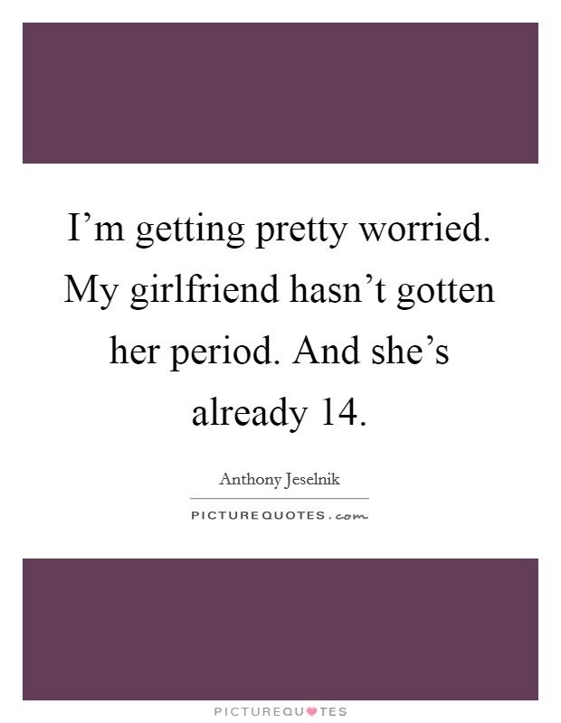 I'm getting pretty worried. My girlfriend hasn't gotten her period. And she's already 14. Picture Quote #1