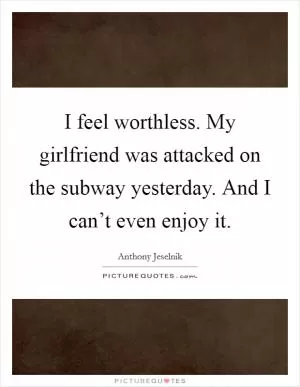 I feel worthless. My girlfriend was attacked on the subway yesterday. And I can’t even enjoy it Picture Quote #1