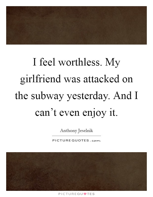 I feel worthless. My girlfriend was attacked on the subway yesterday. And I can't even enjoy it. Picture Quote #1