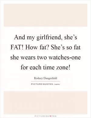 And my girlfriend, she’s FAT! How fat? She’s so fat she wears two watches-one for each time zone! Picture Quote #1
