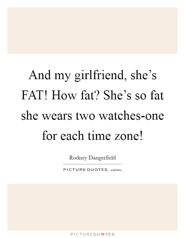 And my girlfriend, she's FAT! How fat? She's so fat she wears two watches-one for each time zone! Picture Quote #1