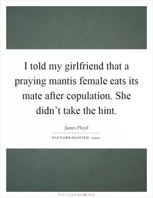 I told my girlfriend that a praying mantis female eats its mate after copulation. She didn’t take the hint Picture Quote #1