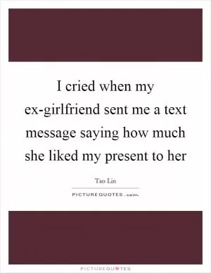 I cried when my ex-girlfriend sent me a text message saying how much she liked my present to her Picture Quote #1