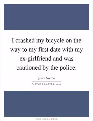 I crashed my bicycle on the way to my first date with my ex-girlfriend and was cautioned by the police Picture Quote #1