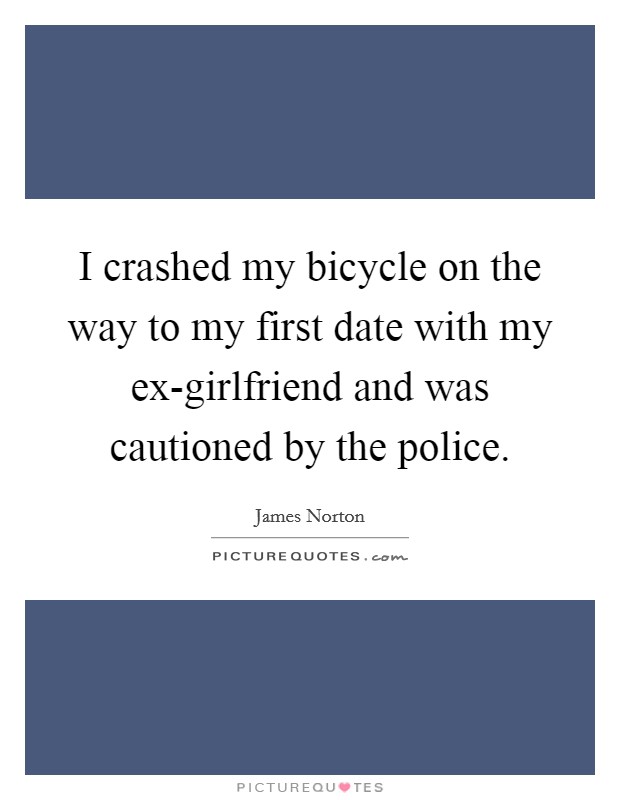 I crashed my bicycle on the way to my first date with my ex-girlfriend and was cautioned by the police. Picture Quote #1