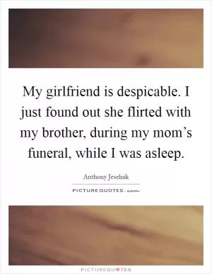 My girlfriend is despicable. I just found out she flirted with my brother, during my mom’s funeral, while I was asleep Picture Quote #1