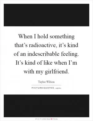 When I hold something that’s radioactive, it’s kind of an indescribable feeling. It’s kind of like when I’m with my girlfriend Picture Quote #1