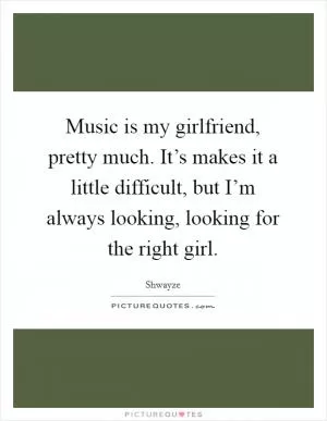 Music is my girlfriend, pretty much. It’s makes it a little difficult, but I’m always looking, looking for the right girl Picture Quote #1